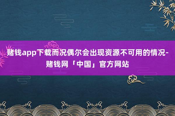 赌钱app下载而况偶尔会出现资源不可用的情况-赌钱网「中国」官方网站