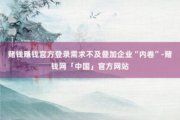 赌钱赚钱官方登录需求不及叠加企业“内卷”-赌钱网「中国」官方网站
