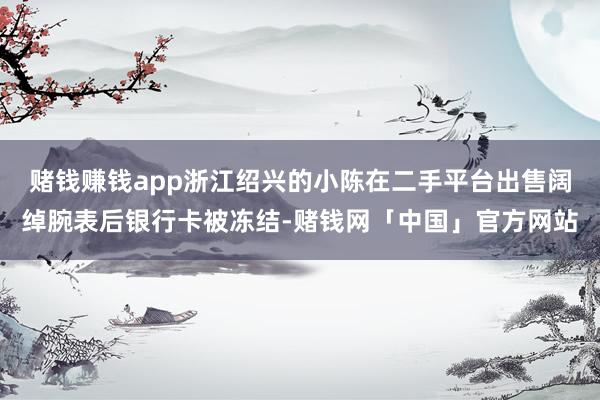 赌钱赚钱app浙江绍兴的小陈在二手平台出售阔绰腕表后银行卡被冻结-赌钱网「中国」官方网站