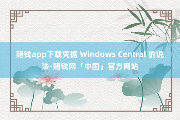 赌钱app下载凭据 Windows Central 的说法-赌钱网「中国」官方网站