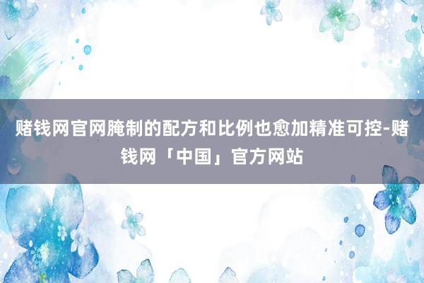 赌钱网官网腌制的配方和比例也愈加精准可控-赌钱网「中国」官方网站