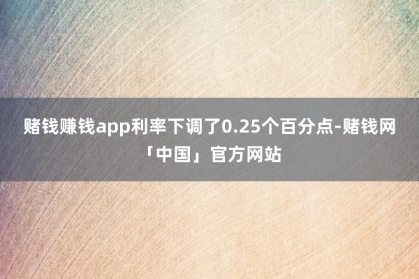赌钱赚钱app利率下调了0.25个百分点-赌钱网「中国」官方网站