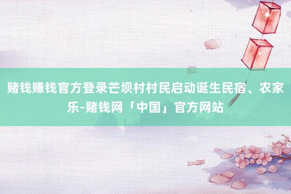 赌钱赚钱官方登录芒坝村村民启动诞生民宿、农家乐-赌钱网「中国」官方网站