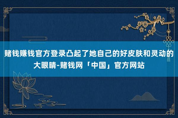 赌钱赚钱官方登录凸起了她自己的好皮肤和灵动的大眼睛-赌钱网「中国」官方网站