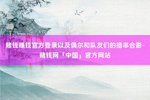 赌钱赚钱官方登录以及偶尔和队友们的撸串合影-赌钱网「中国」官方网站