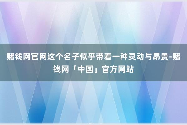 赌钱网官网这个名子似乎带着一种灵动与昂贵-赌钱网「中国」官方网站