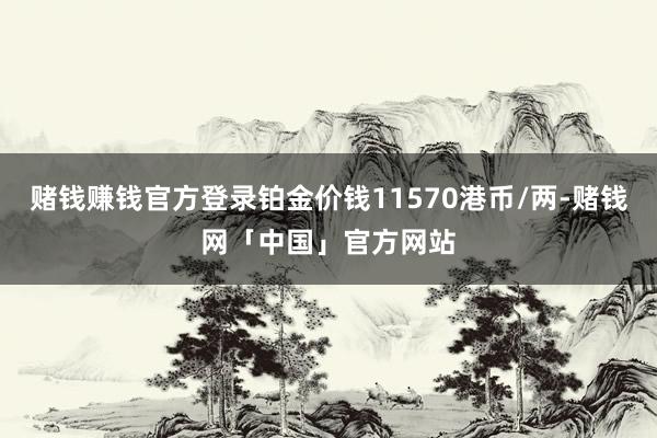 赌钱赚钱官方登录铂金价钱11570港币/两-赌钱网「中国」官方网站