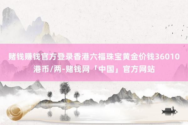 赌钱赚钱官方登录香港六福珠宝黄金价钱36010港币/两-赌钱网「中国」官方网站