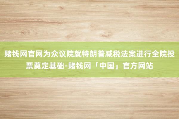 赌钱网官网为众议院就特朗普减税法案进行全院投票奠定基础-赌钱网「中国」官方网站