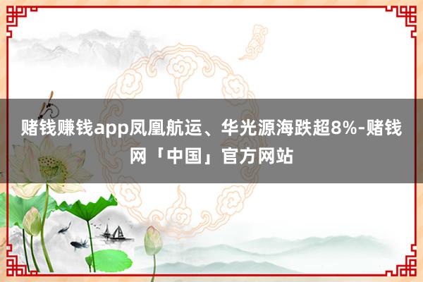 赌钱赚钱app凤凰航运、华光源海跌超8%-赌钱网「中国」官方网站