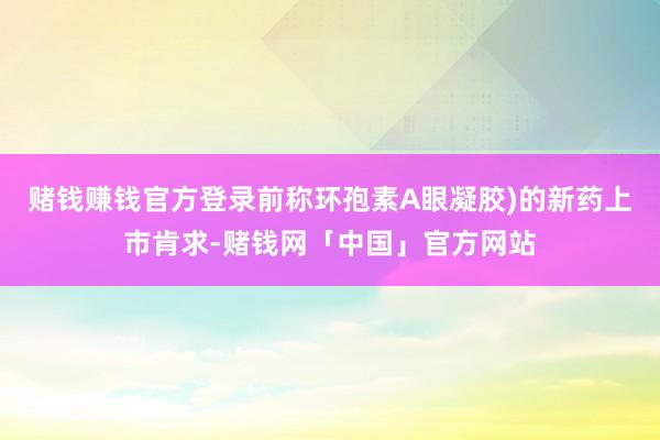 赌钱赚钱官方登录前称环孢素A眼凝胶)的新药上市肯求-赌钱网「中国」官方网站