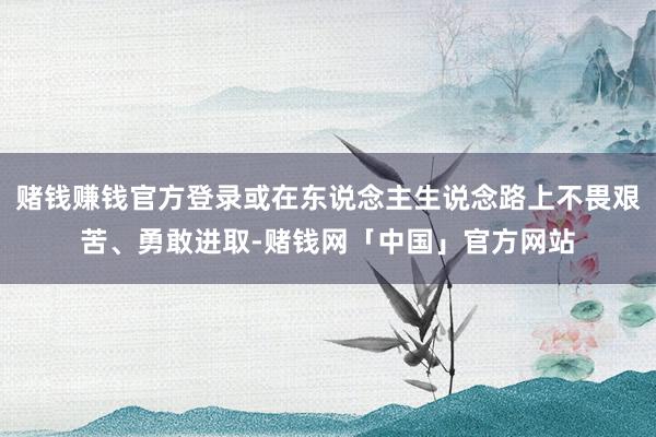 赌钱赚钱官方登录或在东说念主生说念路上不畏艰苦、勇敢进取-赌钱网「中国」官方网站