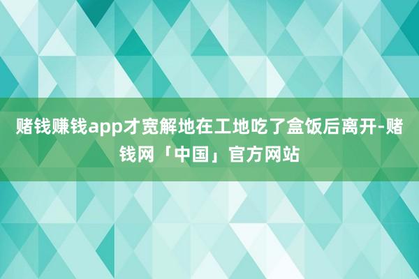 赌钱赚钱app才宽解地在工地吃了盒饭后离开-赌钱网「中国」官方网站