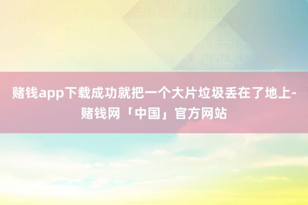 赌钱app下载成功就把一个大片垃圾丢在了地上-赌钱网「中国」官方网站