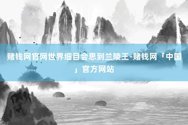 赌钱网官网世界细目会思到兰陵王-赌钱网「中国」官方网站