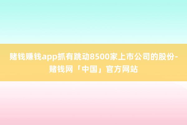 赌钱赚钱app抓有跳动8500家上市公司的股份-赌钱网「中国」官方网站