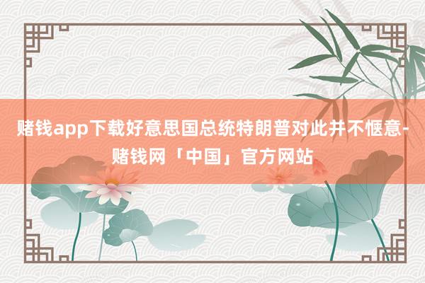 赌钱app下载好意思国总统特朗普对此并不惬意-赌钱网「中国」官方网站