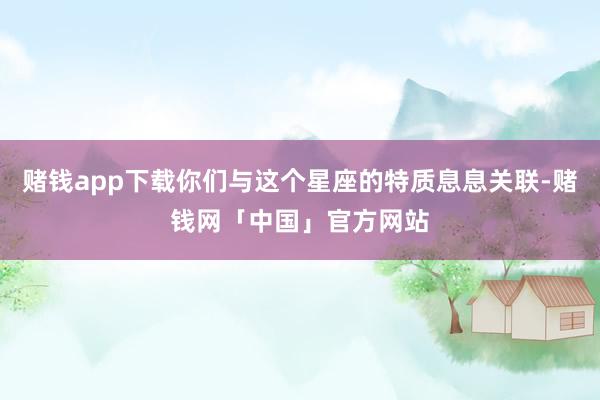 赌钱app下载你们与这个星座的特质息息关联-赌钱网「中国」官方网站