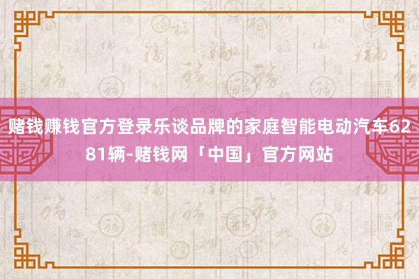赌钱赚钱官方登录乐谈品牌的家庭智能电动汽车6281辆-赌钱网「中国」官方网站