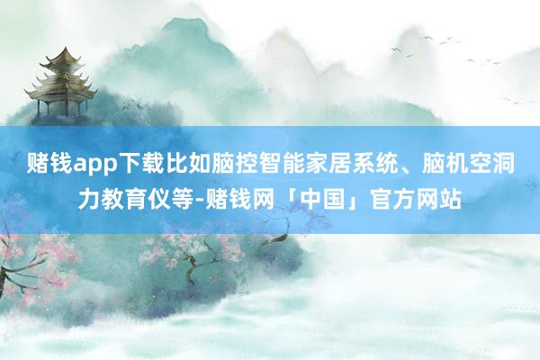 赌钱app下载比如脑控智能家居系统、脑机空洞力教育仪等-赌钱网「中国」官方网站