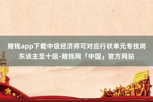 赌钱app下载中级经济师可对应行状单元专技岗东谈主至十级-赌钱网「中国」官方网站