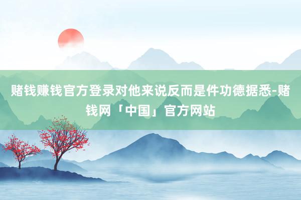 赌钱赚钱官方登录对他来说反而是件功德据悉-赌钱网「中国」官方网站