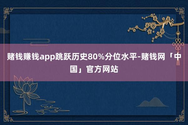 赌钱赚钱app跳跃历史80%分位水平-赌钱网「中国」官方网站