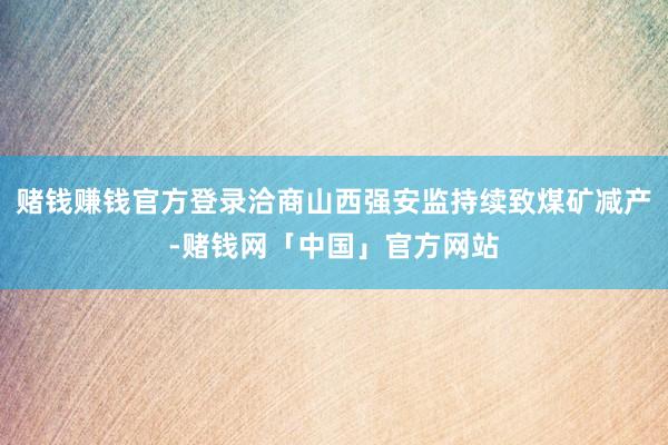 赌钱赚钱官方登录洽商山西强安监持续致煤矿减产-赌钱网「中国」官方网站