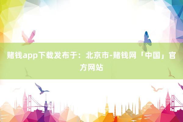 赌钱app下载发布于：北京市-赌钱网「中国」官方网站