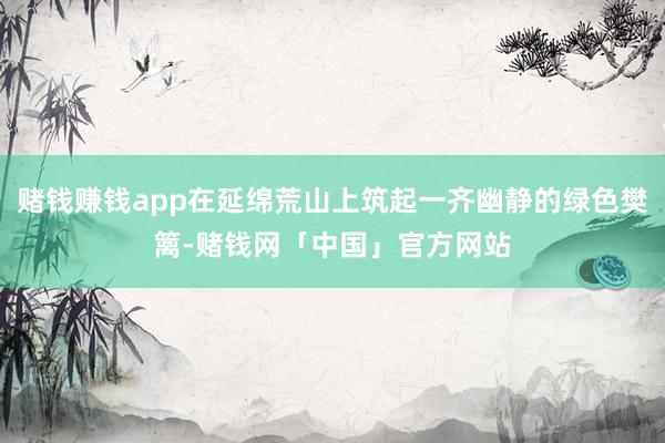 赌钱赚钱app在延绵荒山上筑起一齐幽静的绿色樊篱-赌钱网「中国」官方网站