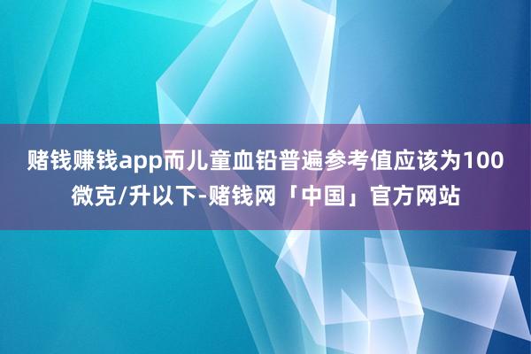 赌钱赚钱app而儿童血铅普遍参考值应该为100微克/升以下-赌钱网「中国」官方网站
