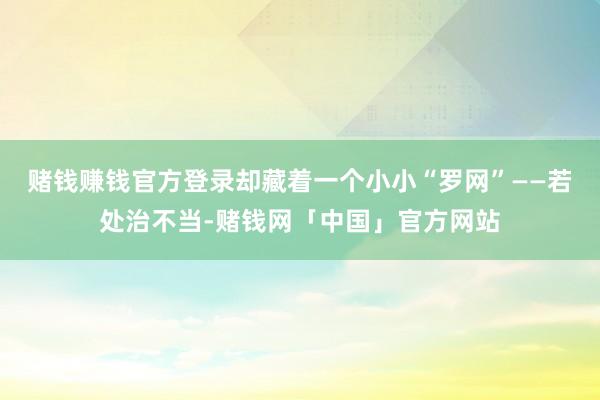 赌钱赚钱官方登录却藏着一个小小“罗网”——若处治不当-赌钱网「中国」官方网站