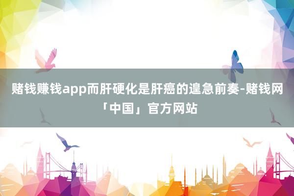 赌钱赚钱app而肝硬化是肝癌的遑急前奏-赌钱网「中国」官方网站