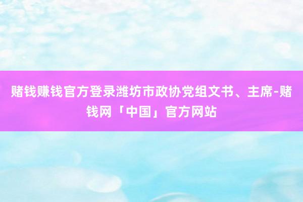 赌钱赚钱官方登录潍坊市政协党组文书、主席-赌钱网「中国」官方网站