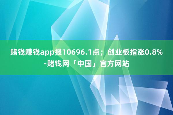 赌钱赚钱app报10696.1点；创业板指涨0.8%-赌钱网「中国」官方网站
