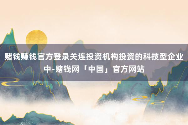 赌钱赚钱官方登录关连投资机构投资的科技型企业中-赌钱网「中国」官方网站