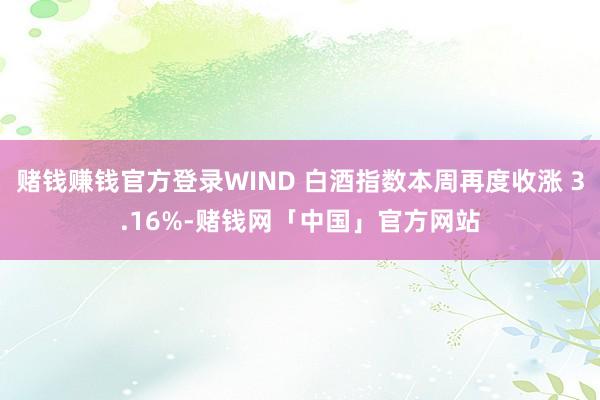 赌钱赚钱官方登录WIND 白酒指数本周再度收涨 3.16%-赌钱网「中国」官方网站