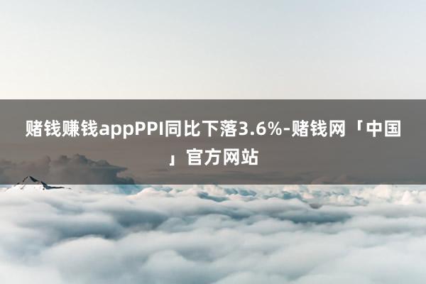 赌钱赚钱appPPI同比下落3.6%-赌钱网「中国」官方网站