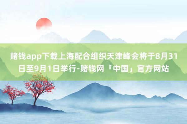 赌钱app下载上海配合组织天津峰会将于8月31日至9月1日举行-赌钱网「中国」官方网站