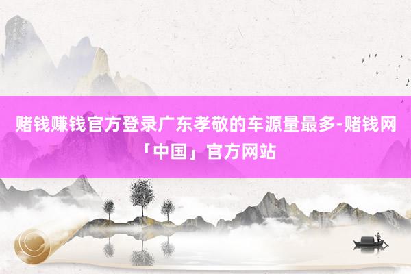赌钱赚钱官方登录广东孝敬的车源量最多-赌钱网「中国」官方网站