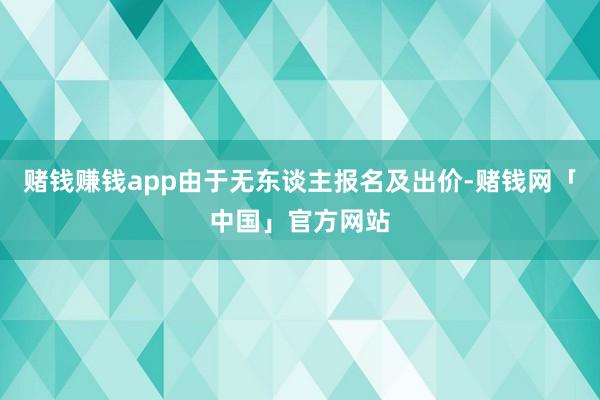 赌钱赚钱app由于无东谈主报名及出价-赌钱网「中国」官方网站