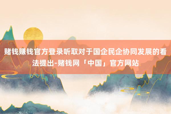 赌钱赚钱官方登录听取对于国企民企协同发展的看法提出-赌钱网「中国」官方网站