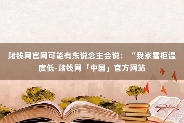 赌钱网官网可能有东说念主会说： “我家雪柜温度低-赌钱网「中国」官方网站