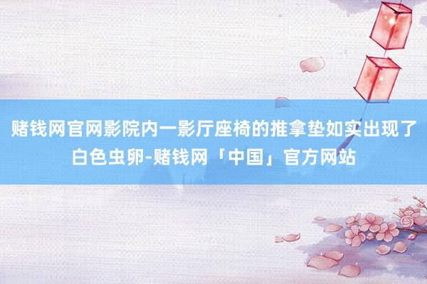 赌钱网官网影院内一影厅座椅的推拿垫如实出现了白色虫卵-赌钱网「中国」官方网站