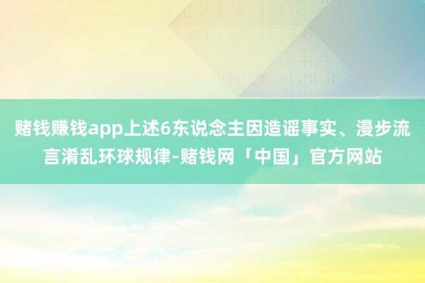 赌钱赚钱app上述6东说念主因造谣事实、漫步流言淆乱环球规律-赌钱网「中国」官方网站