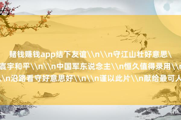 赌钱赚钱app结下友谊\n\n守江山壮好意思\n护岁月安心\n为寰宇和平\n\n中国军东说念主\n恒久值得录用\n中国部队\n沿路看守好意思好\n\n谨以此片\n献给最可人的东说念主-赌钱网「中国」官方网站
