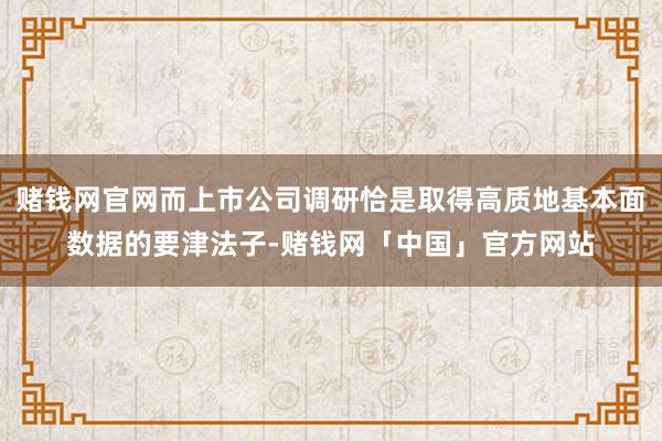 赌钱网官网而上市公司调研恰是取得高质地基本面数据的要津法子-赌钱网「中国」官方网站