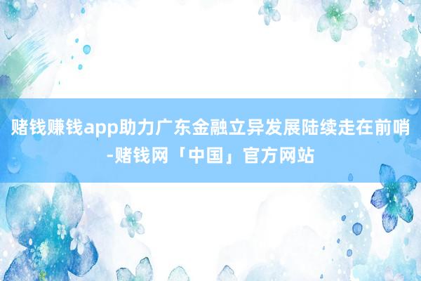 赌钱赚钱app助力广东金融立异发展陆续走在前哨-赌钱网「中国」官方网站