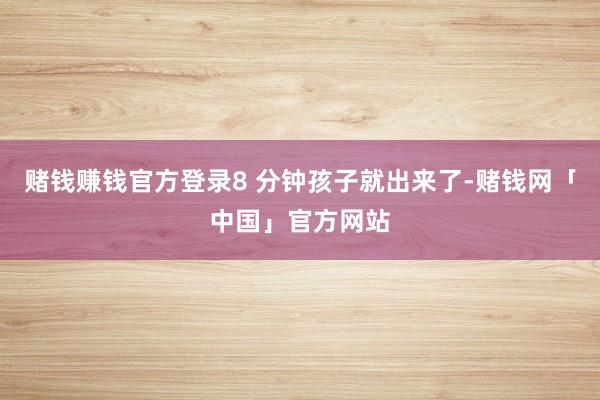 赌钱赚钱官方登录8 分钟孩子就出来了-赌钱网「中国」官方网站