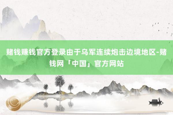 赌钱赚钱官方登录由于乌军连续炮击边境地区-赌钱网「中国」官方网站